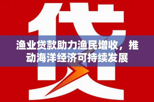 黄陂渔业贷款助力渔民增收，推动海洋经济可持续发展
