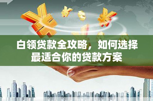 黄陂白领贷款全攻略，如何选择最适合你的贷款方案
